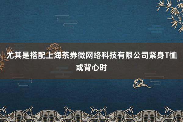 尤其是搭配上海茶券微网络科技有限公司紧身T恤或背心时